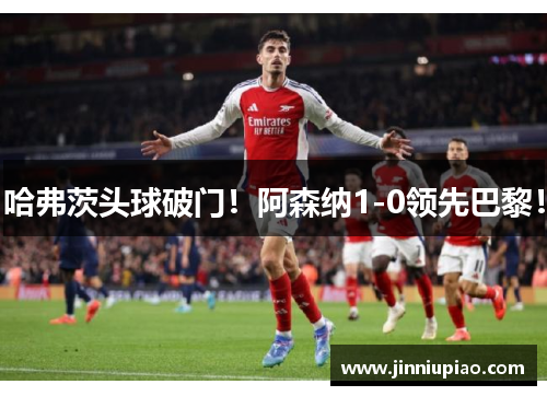 哈弗茨头球破门！阿森纳1-0领先巴黎！